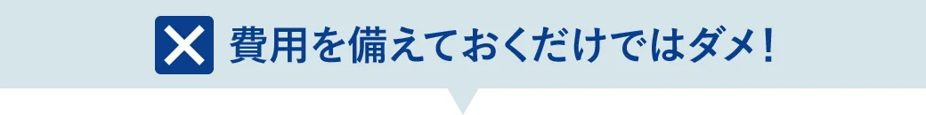 費用を備えておくだけではダメ！