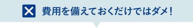 費用を備えておくだけではダメ！